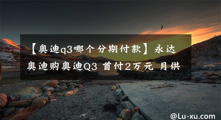 【奥迪q3哪个分期付款】永达奥迪购奥迪Q3 首付2万元 月供仅需2188元
