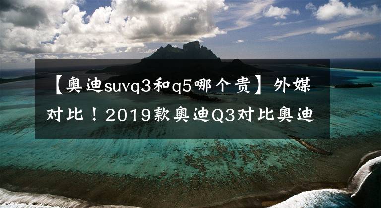 【奥迪suvq3和q5哪个贵】外媒对比！2019款奥迪Q3对比奥迪Q5：差异不大