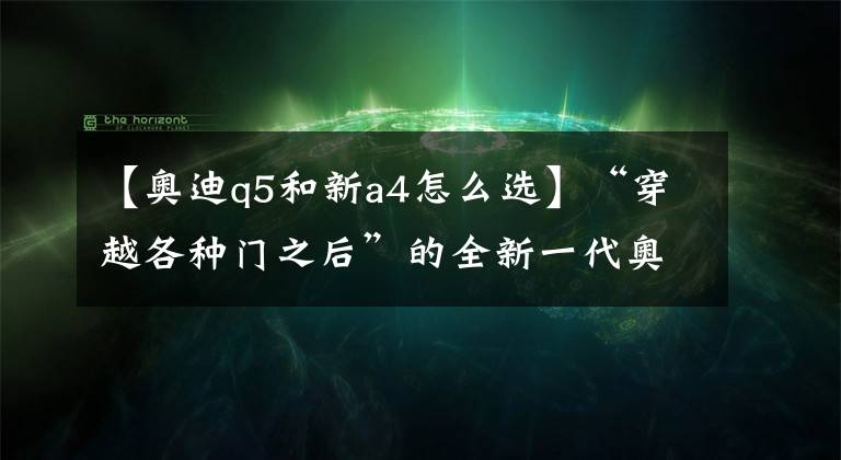 【奥迪q5和新a4怎么选】“穿越各种门之后”的全新一代奥迪Q5:国内市场“还有门儿”吗?