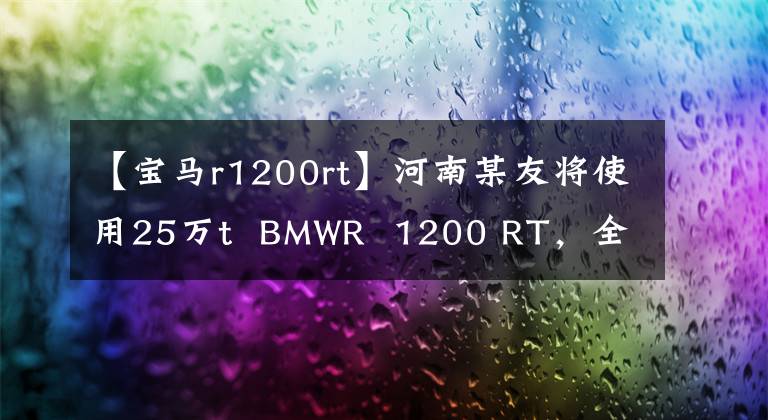 【宝马r1200rt】河南某友将使用25万t BMWR 1200 RT,全天候第二轮SUV。