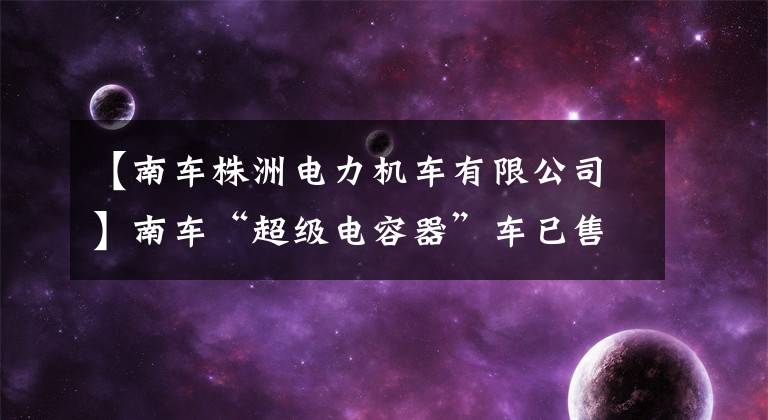 【南车株洲电力机车有限公司】南车“超级电容器”车已售出40多列，并开始了许多马车项目。