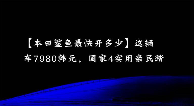 【本田鲨鱼最快开多少】这辆车7980韩元，国家4实用亲民踏板，100公里油耗1.9L，超高速90公里。