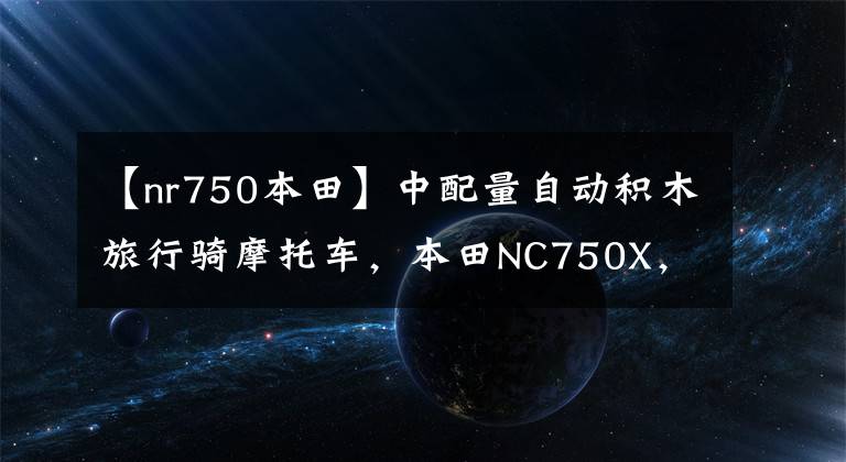 【nr750本田】中配量自动积木旅行骑摩托车，本田NC750X，动力来自汽车技术