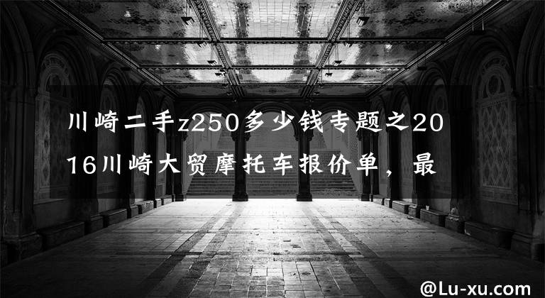 川崎二手z250多少钱专题之2016川崎大贸摩托车报价单,最贵的高达72万