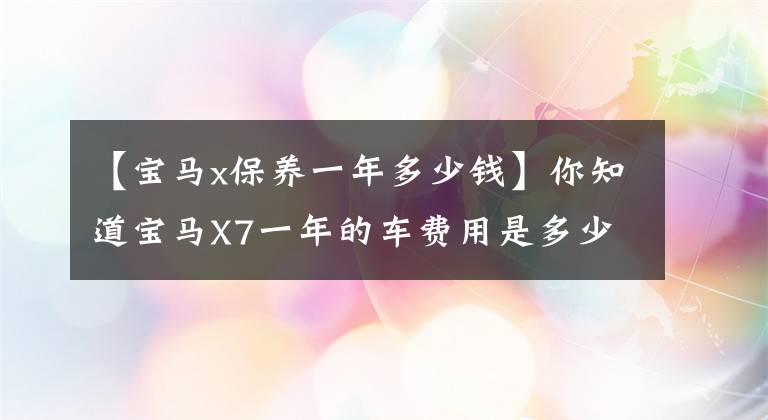 【宝马x保养一年多少钱】你知道宝马X7一年的车费用是多少吗?小姚来了,向大家透露秘密。
