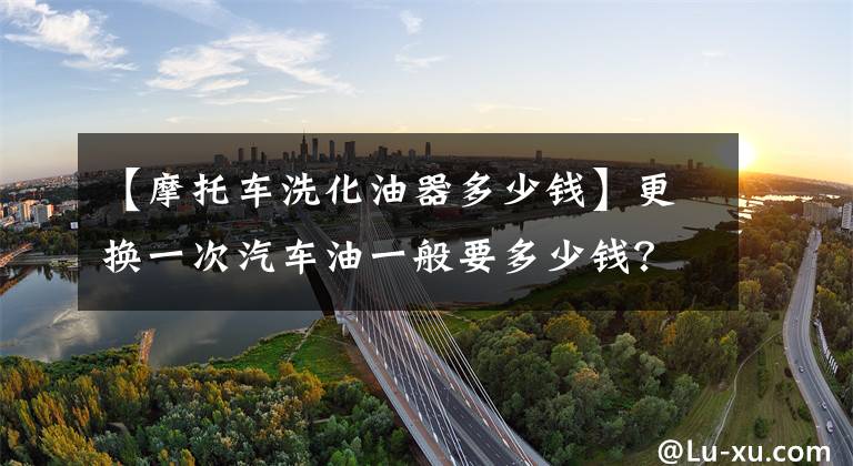 【摩托车洗化油器多少钱】更换一次汽车油一般要多少钱?
