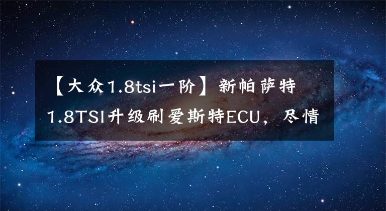 【大众1.8tsi一阶】新帕萨特1.8TSI升级刷爱斯特ECU,尽情享受强劲动力