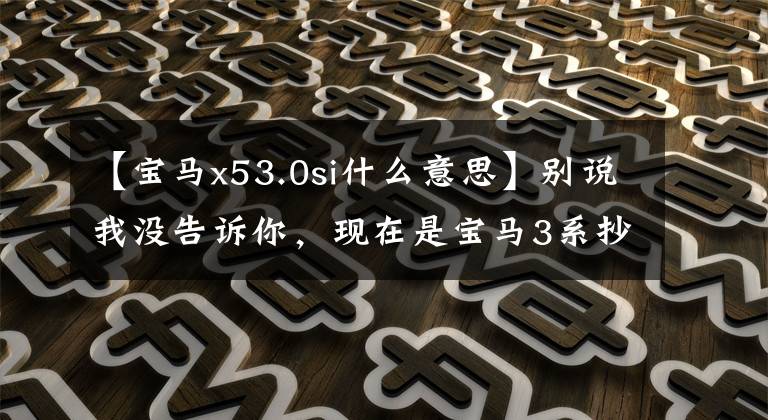 【宝马x53.0si什么意思】别说我没告诉你，现在是宝马3系抄袭的最佳时机。