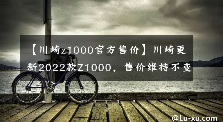 【川崎z1000官方售价】川崎更新2022款Z1000,售价维持不变,电控系统依旧缺席