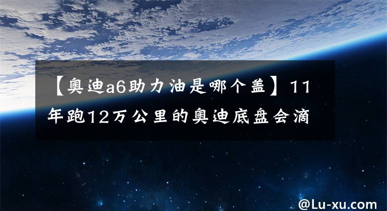 【奥迪a6助力油是哪个盖】11年跑12万公里的奥迪底盘会滴油,师傅:三根助力油管该换了!
