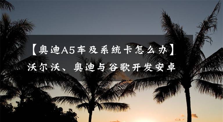 【奥迪A5车及系统卡怎么办】沃尔沃、奥迪与谷歌开发安卓车载系统，也会越用越卡吗？