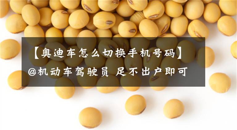 【奥迪车怎么切换手机号码】@机动车驾驶员 足不出户即可变更车辆预留手机号……