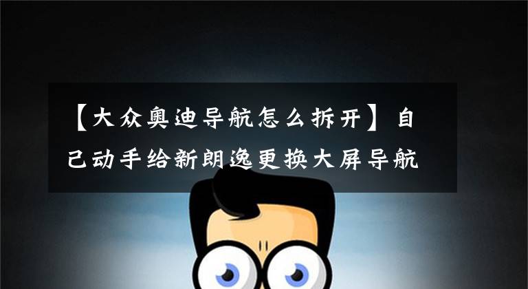 【大众奥迪导航怎么拆开】自己动手给新朗逸更换大屏导航，最后发现大众真坑！