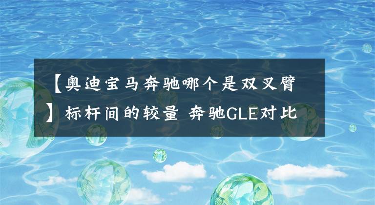 【奥迪宝马奔驰哪个是双叉臂】标杆间的较量 奔驰GLE对比宝马X5