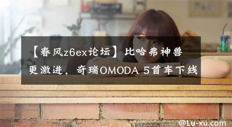 【春风z6ex论坛】比哈弗神兽更激进,奇瑞OMODA 5首车下线,先割海外的韭菜嗷嗷的