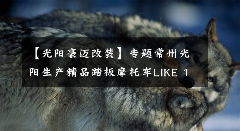 【光阳豪迈改装】专题常州光阳生产精品踏板摩托车LIKE 150动力充沛,骑行得心应手