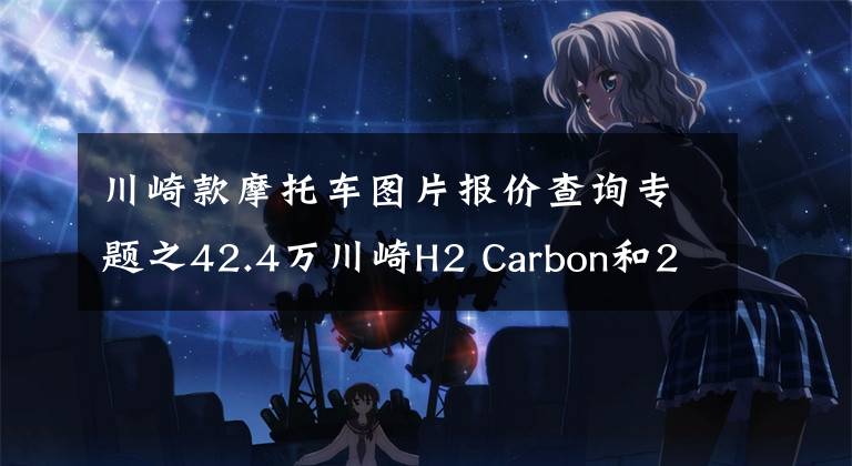川崎款摩托车图片报价查询专题之42.4万川崎H2 Carbon和28.9万ZX-10RSE上市,量产车速度价格之冠