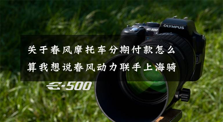 关于春风摩托车分期付款怎么算我想说春风动力联手上海骑呗推出三零购车活动