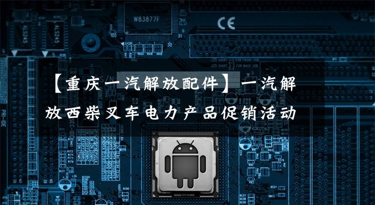 【重庆一汽解放配件】一汽解放西柴叉车电力产品促销活动将在重庆举行。