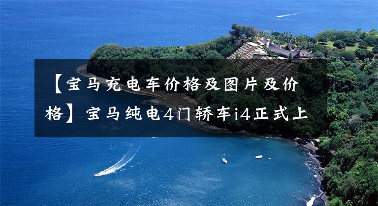 【宝马充电车价格及图片及价格】宝马纯电4门轿车i4正式上市，售价为44.99-53.99万韩元。