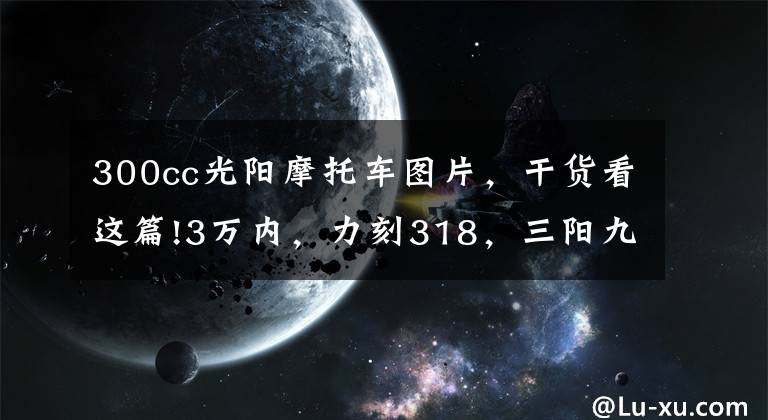 300cc光阳摩托车图片，干货看这篇!3万内，力刻318，三阳九妹/F，光阳赛艇CT300，哪款更值得拥有？
