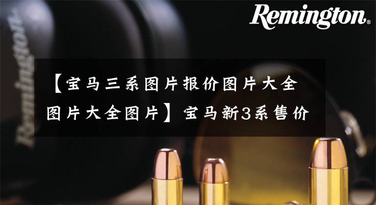 【宝马三系图片报价图片大全图片大全图片】宝马新3系售价曝光!第三季度国产销售,尺寸升级,装修费A4香。