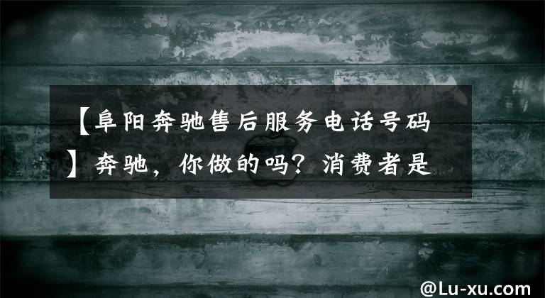 【阜阳奔驰售后服务电话号码】奔驰,你做的吗?消费者是你的上帝!