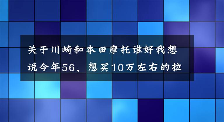 关于川崎和本田摩托谁好我想说今年56，想买10万左右的拉力车或者旅行车，本田和川崎哪个好？