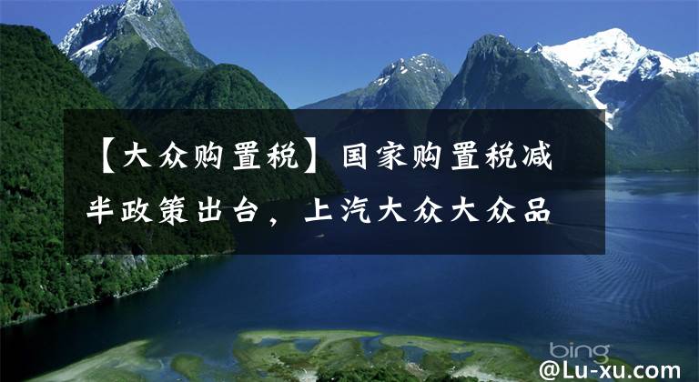 【大众购置税】国家购置税减半政策出台,上汽大众大众品牌全系再减,至高全免