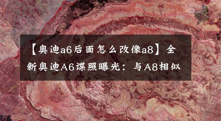 【奥迪a6后面怎么改像a8】全新奥迪A6谍照曝光：与A8相似的贯穿式尾灯