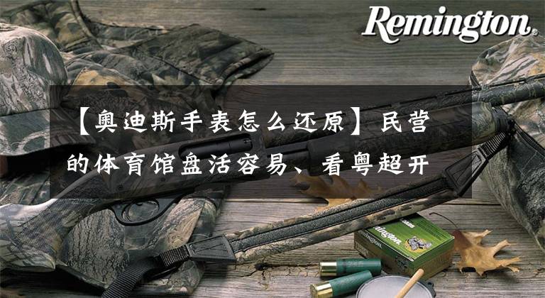 【奥迪斯手表怎么还原】民营的体育馆盘活容易、看粤超开幕式的思索