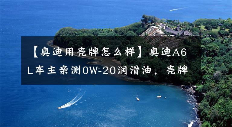 【奥迪用壳牌怎么样】奥迪A6L车主亲测0W-20润滑油,壳牌鹏致P9 Pro评测