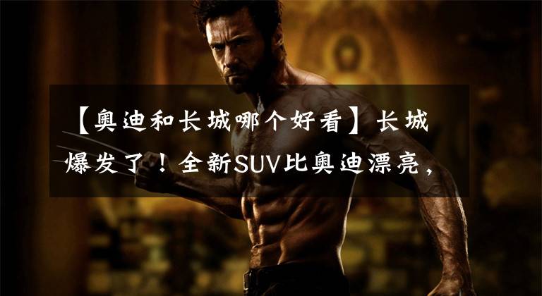 【奥迪和长城哪个好看】长城爆发了！全新SUV比奥迪漂亮，档次直追特斯拉
