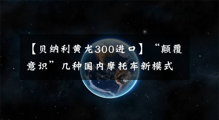 【贝纳利黄龙300进口】“颠覆意识”几种国内摩托车新模式