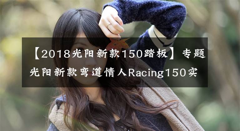【2018光阳新款150踏板】专题光阳新款弯道情人Racing150实车到店，等得太久了