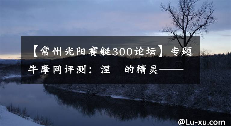 【常州光阳赛艇300论坛】专题牛摩网评测：涅槃的精灵——光阳赛艇300ABS