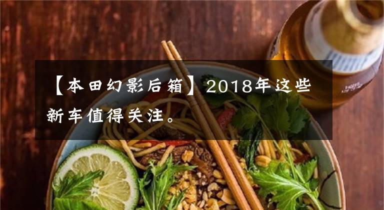 【本田幻影后箱】2018年这些新车值得关注。