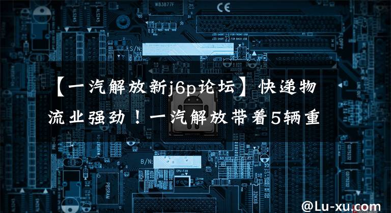 【一汽解放新j6p论坛】快递物流业强劲!一汽解放带着5辆重量级卡车展示了快递博览会