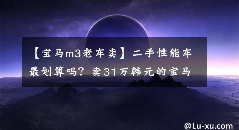 【宝马m3老车卖】二手性能车最划算吗?卖31万韩元的宝马M3只要有瑕疵就便宜3万韩元