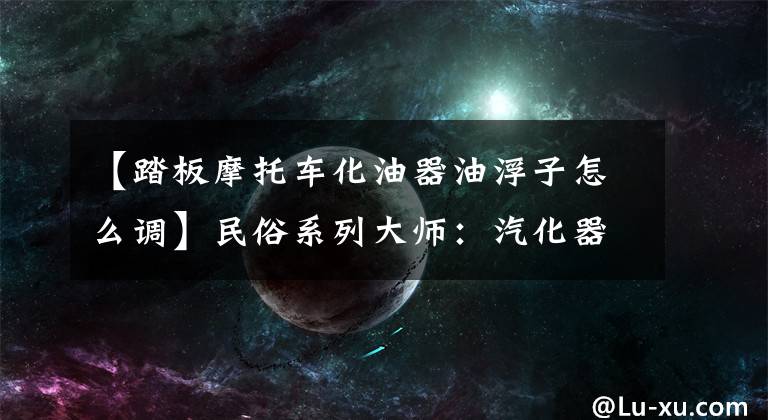 【踏板摩托车化油器油浮子怎么调】民俗系列大师:汽化器浮子修复