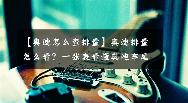 【奥迪怎么查排量】奥迪排量怎么看？一张表看懂奥迪车尾标示