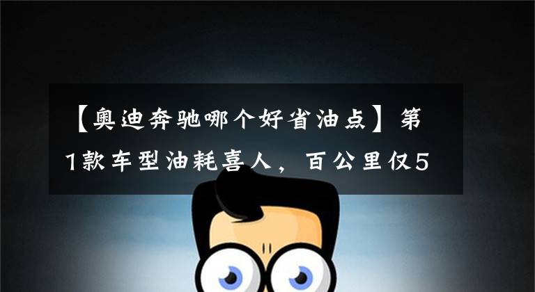 【奥迪奔驰哪个好省油点】第1款车型油耗喜人，百公里仅5.41L，4款30万级豪华轿车油耗排行