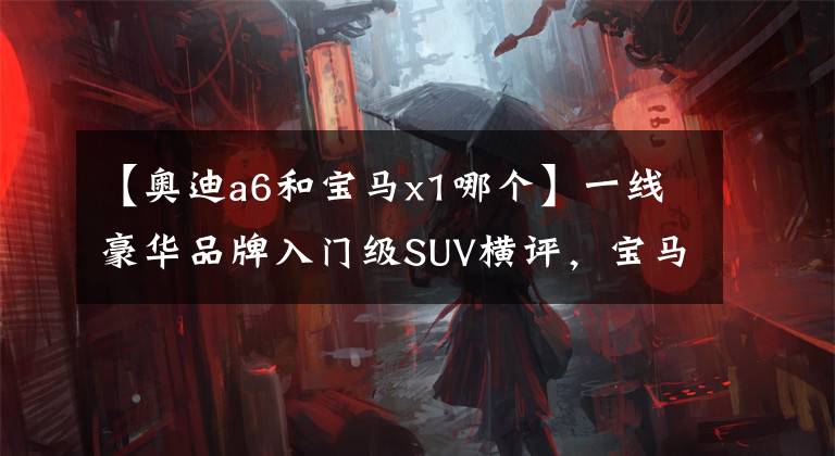 【奥迪a6和宝马x1哪个】一线豪华品牌入门级SUV横评,宝马、奔驰、奥迪,选谁更划算