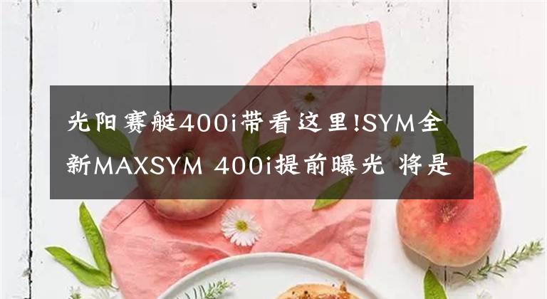 光阳赛艇400i带看这里!SYM全新MAXSYM 400i提前曝光 将是赛艇S400劲敌