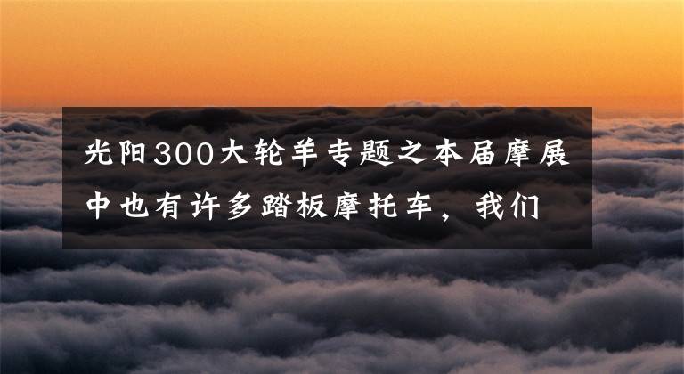 光阳300大轮羊专题之本届摩展中也有许多踏板摩托车，我们为您精心挑选了几台。