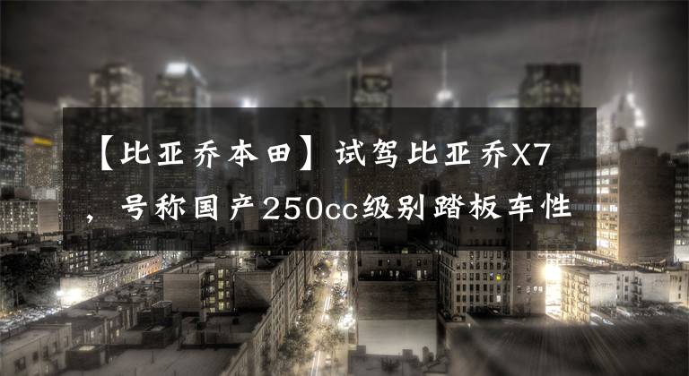 【比亚乔本田】试驾比亚乔X7,号称国产250cc级别踏板车性价比杀手的感受如何