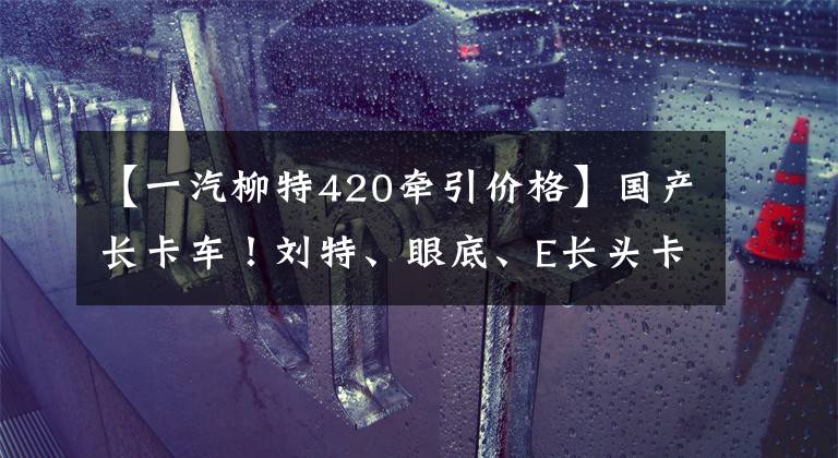 【一汽柳特420牵引价格】国产长卡车！刘特、眼底、E长头卡有什么升级？