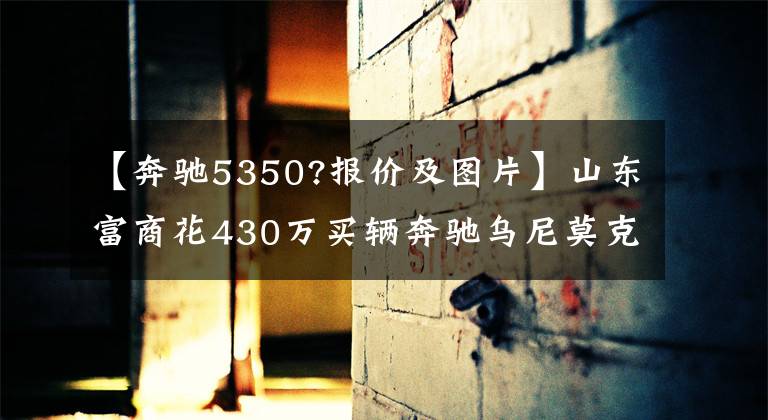 【奔驰5350?报价及图片】山东富商花430万买辆奔驰乌尼莫克硬汉越野:奔驰家族的大哥大