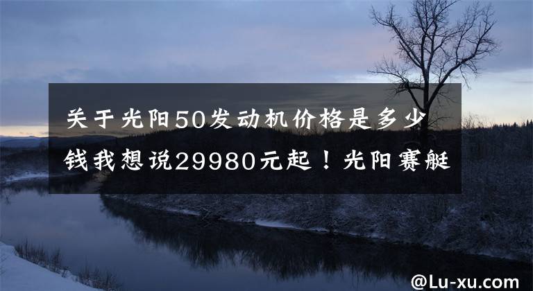关于光阳50发动机价格是多少钱我想说29980元起!光阳赛艇S250正式发布,预售限量1500台