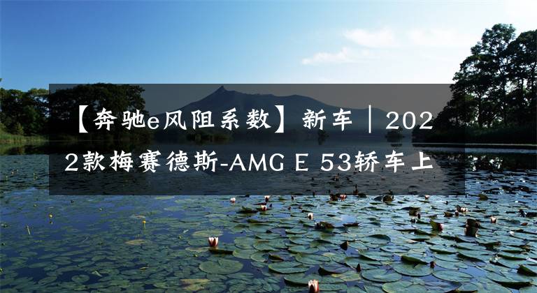 【奔驰e风阻系数】新车｜2022款梅赛德斯-AMG E 53轿车上市，售价下调600元